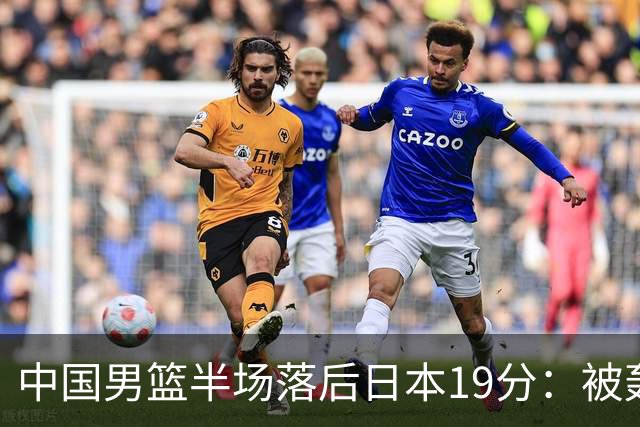 中国男篮半场落后日本19分：被轰11-0 全队无人得分上双